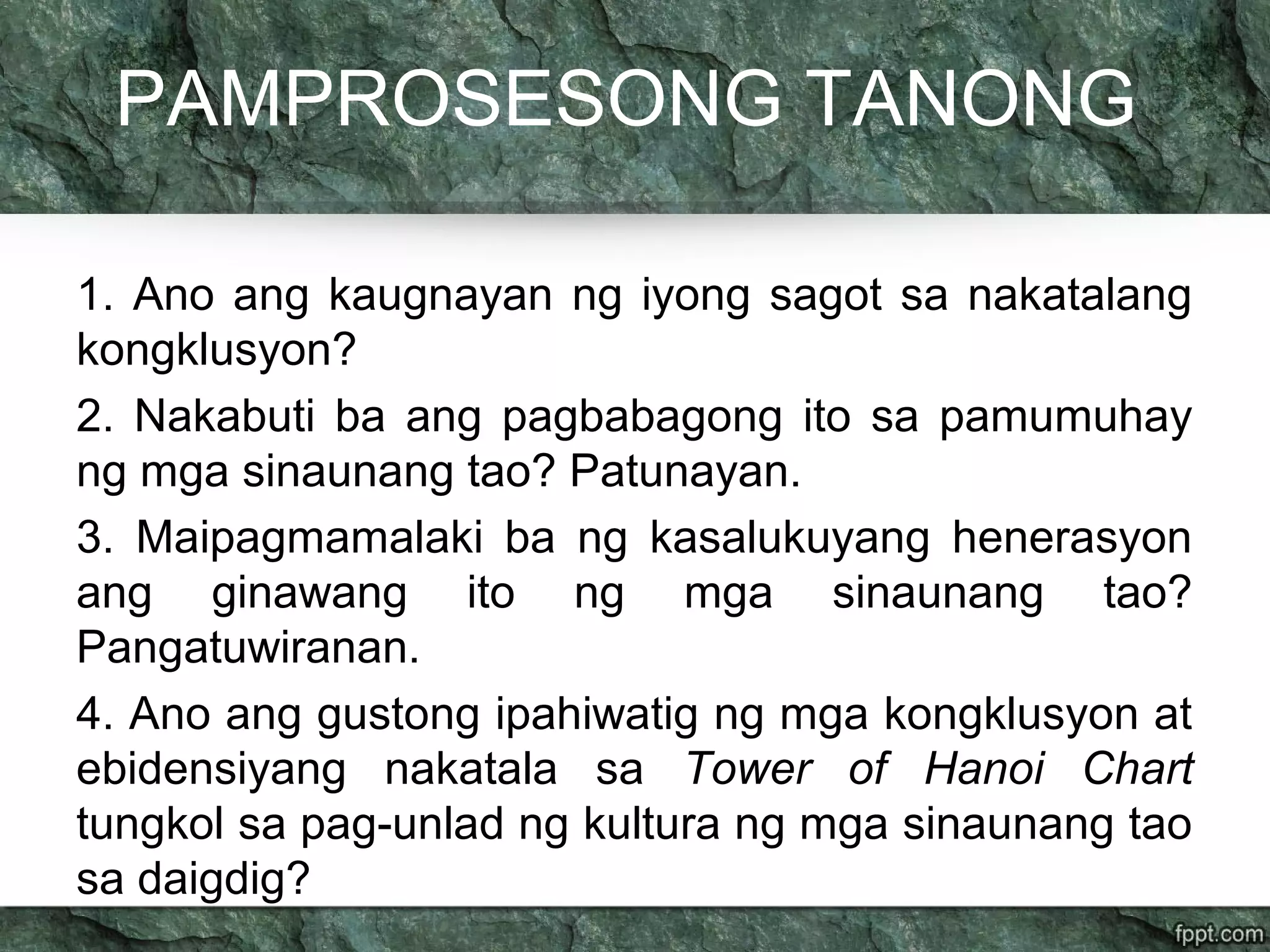 PAMPROSESONG TANONG
1. Ano ang kaugnayan ng iyong sagot sa nakatalang
kongklusyon?
2. Nakabuti ba ang pagbabagong ito sa pamumuhay
ng mga sinaunang tao? Patunayan.
3. Maipagmamalaki ba ng kasalukuyang henerasyon
ang ginawang ito ng mga sinaunang tao?
Pangatuwiranan.
4. Ano ang gustong ipahiwatig ng mga kongklusyon at
ebidensiyang nakatala sa Tower of Hanoi Chart
tungkol sa pag-unlad ng kultura ng mga sinaunang tao
sa daigdig?
 