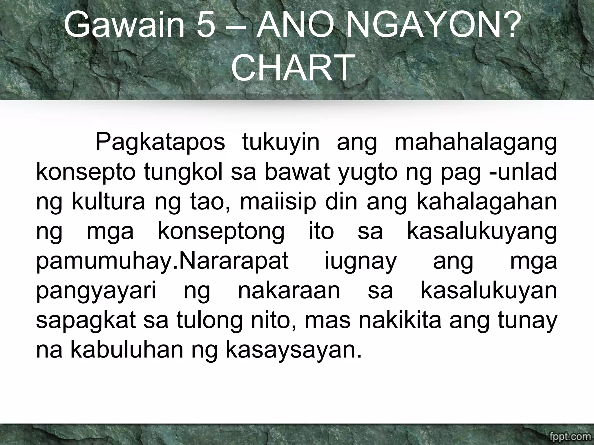 Gawain 5 – ANO NGAYON?
CHART
Pagkatapos tukuyin ang mahahalagang
konsepto tungkol sa bawat yugto ng pag -unlad
ng kultura ng tao, maiisip din ang kahalagahan
ng mga konseptong ito sa kasalukuyang
pamumuhay.Nararapat iugnay ang mga
pangyayari ng nakaraan sa kasalukuyan
sapagkat sa tulong nito, mas nakikita ang tunay
na kabuluhan ng kasaysayan.
 