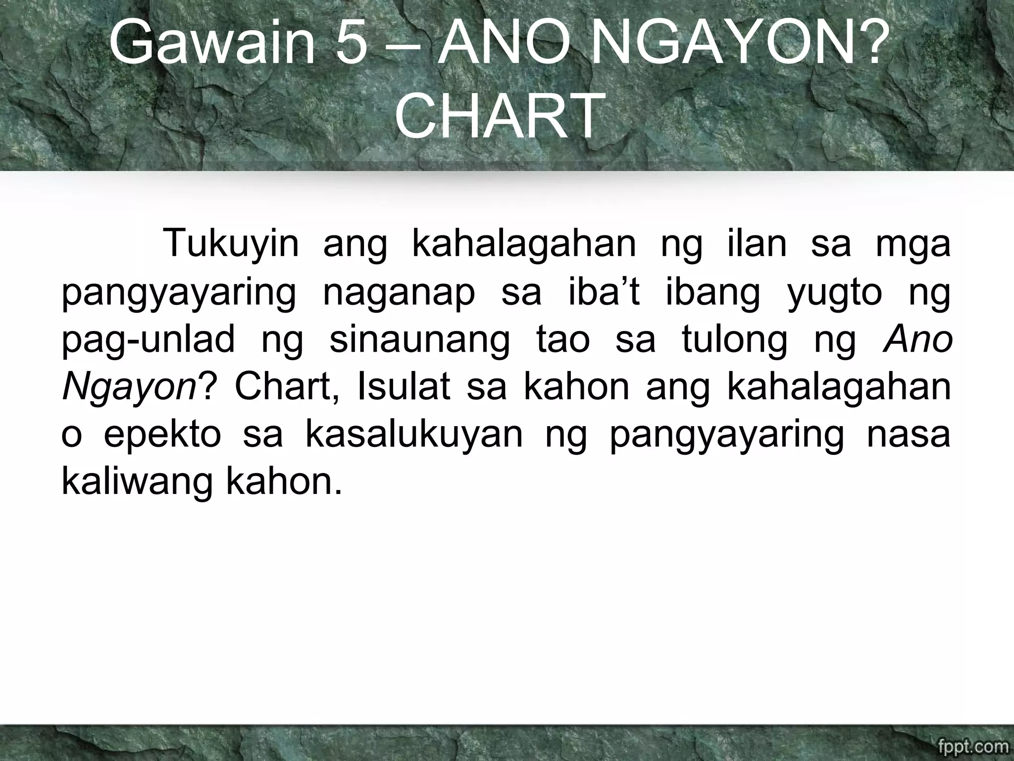 Gawain 5 – ANO NGAYON?
CHART
Tukuyin ang kahalagahan ng ilan sa mga
pangyayaring naganap sa iba’t ibang yugto ng
pag-unlad ng sinaunang tao sa tulong ng Ano
Ngayon? Chart, Isulat sa kahon ang kahalagahan
o epekto sa kasalukuyan ng pangyayaring nasa
kaliwang kahon.
 