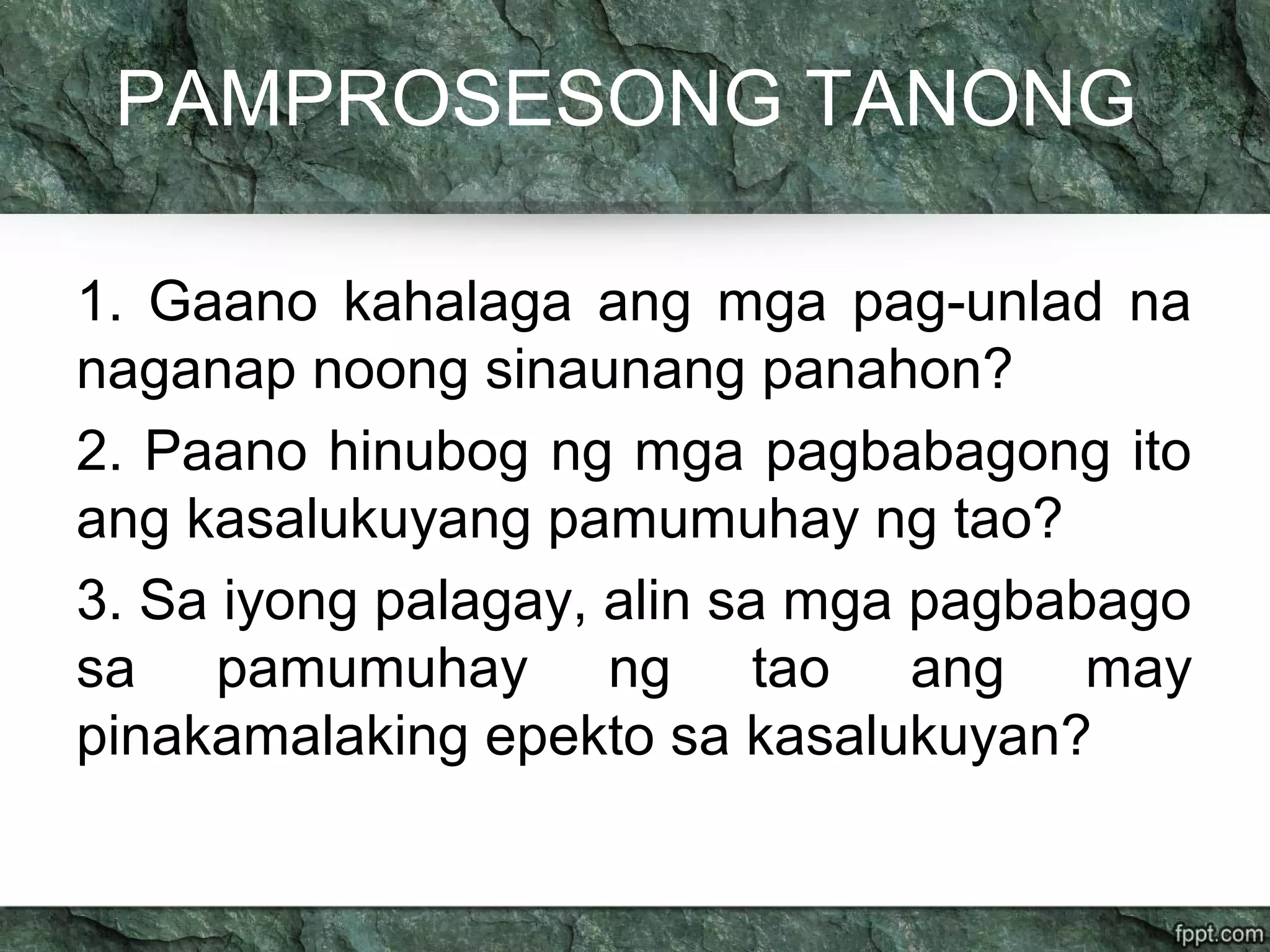 PAMPROSESONG TANONG
1. Gaano kahalaga ang mga pag-unlad na
naganap noong sinaunang panahon?
2. Paano hinubog ng mga pagbabagong ito
ang kasalukuyang pamumuhay ng tao?
3. Sa iyong palagay, alin sa mga pagbabago
sa pamumuhay ng tao ang may
pinakamalaking epekto sa kasalukuyan?
 