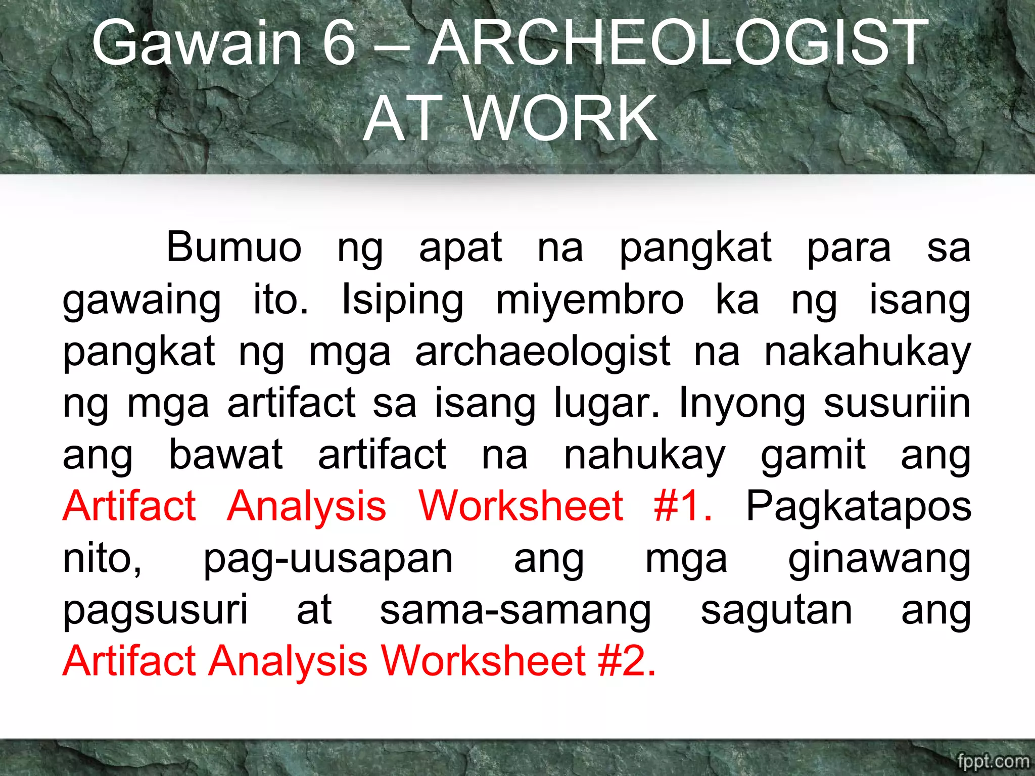 Gawain 6 – ARCHEOLOGIST
AT WORK
Bumuo ng apat na pangkat para sa
gawaing ito. Isiping miyembro ka ng isang
pangkat ng mga archaeologist na nakahukay
ng mga artifact sa isang lugar. Inyong susuriin
ang bawat artifact na nahukay gamit ang
Artifact Analysis Worksheet #1. Pagkatapos
nito, pag-uusapan ang mga ginawang
pagsusuri at sama-samang sagutan ang
Artifact Analysis Worksheet #2.
 