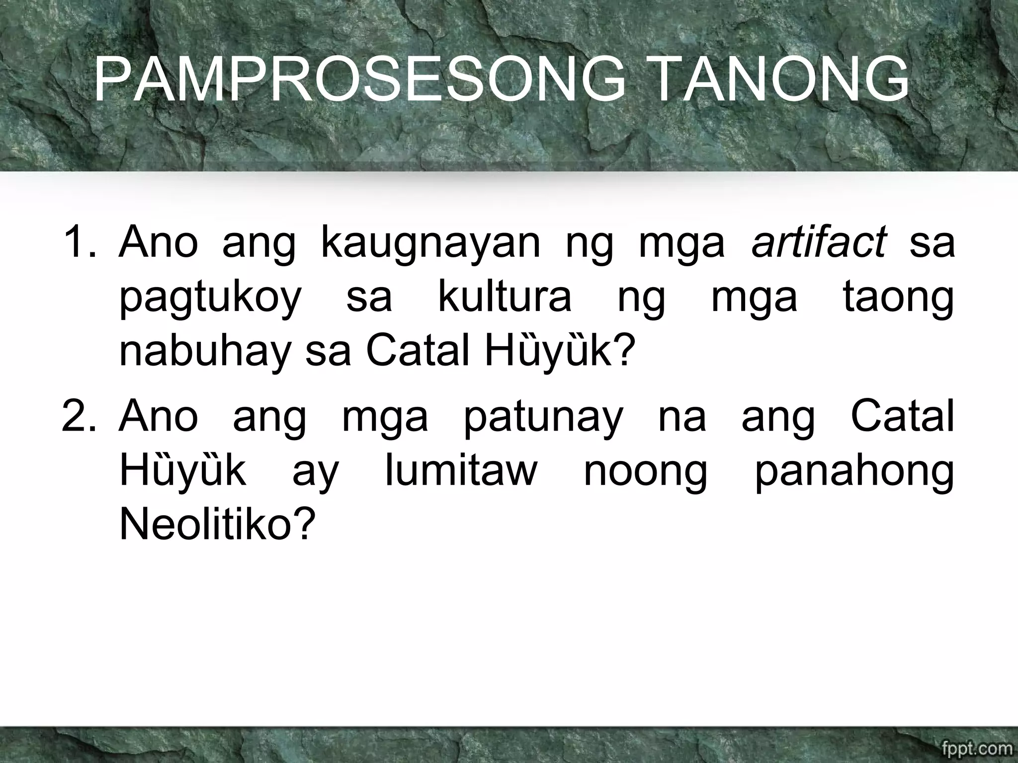 PAMPROSESONG TANONG
1. Ano ang kaugnayan ng mga artifact sa
pagtukoy sa kultura ng mga taong
nabuhay sa Catal H y k?ȕ ȕ
2. Ano ang mga patunay na ang Catal
H y k ay lumitaw noong panahongȕ ȕ
Neolitiko?
 