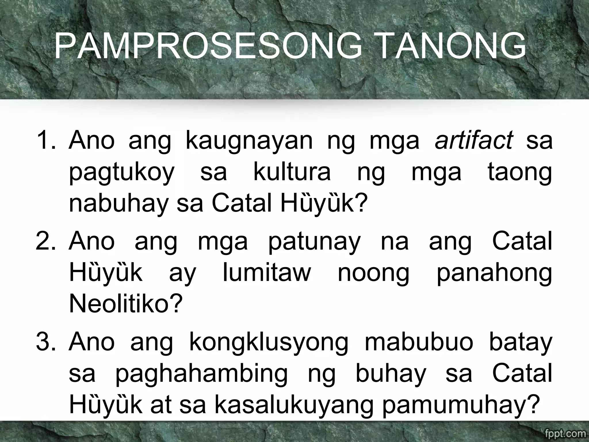 PAMPROSESONG TANONG
1. Ano ang kaugnayan ng mga artifact sa
pagtukoy sa kultura ng mga taong
nabuhay sa Catal H y k?ȕ ȕ
2. Ano ang mga patunay na ang Catal
H y k ay lumitaw noong panahongȕ ȕ
Neolitiko?
3. Ano ang kongklusyong mabubuo batay
sa paghahambing ng buhay sa Catal
H y k at sa kasalukuyang pamumuhay?ȕ ȕ
 