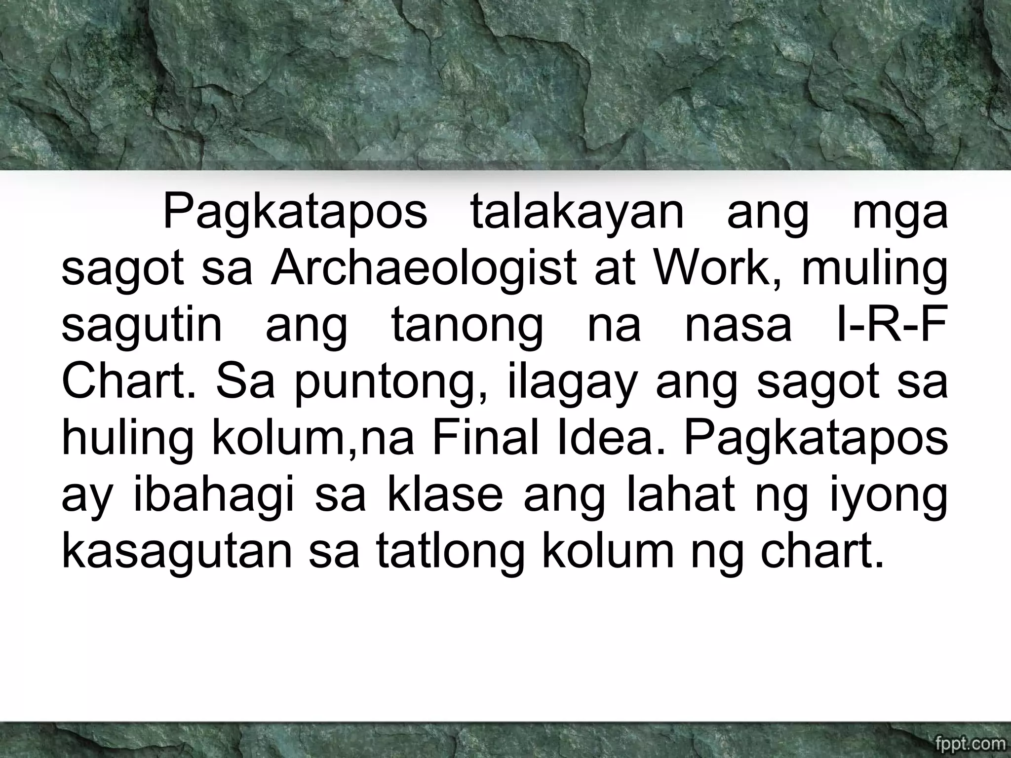 Pagkatapos talakayan ang mga
sagot sa Archaeologist at Work, muling
sagutin ang tanong na nasa I-R-F
Chart. Sa puntong, ilagay ang sagot sa
huling kolum,na Final Idea. Pagkatapos
ay ibahagi sa klase ang lahat ng iyong
kasagutan sa tatlong kolum ng chart.
 