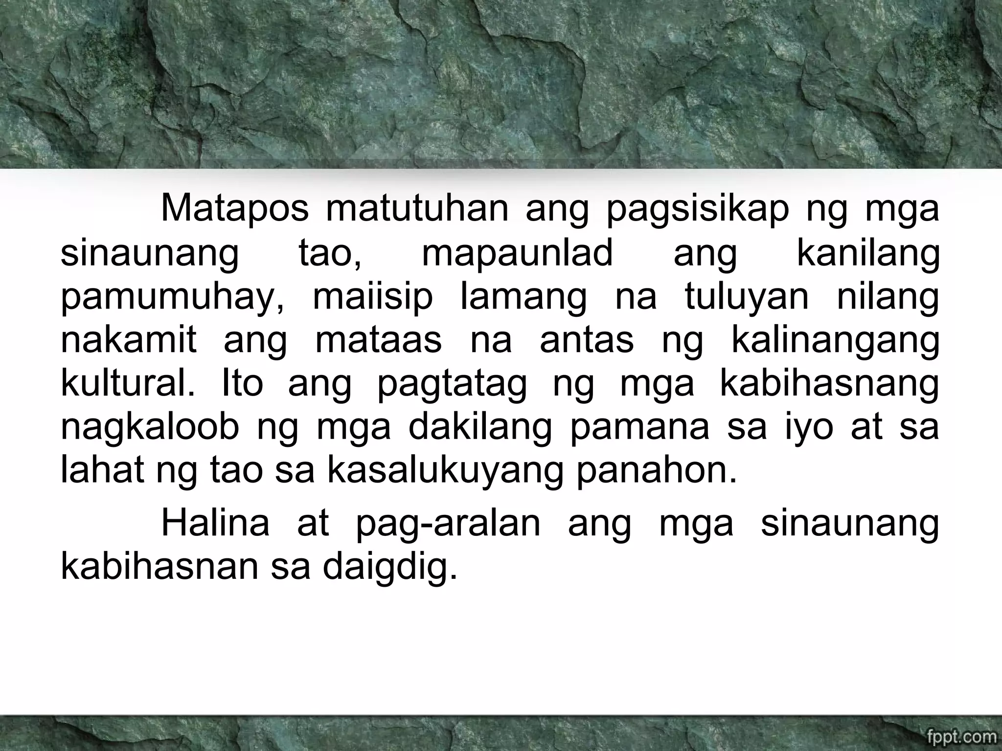 Matapos matutuhan ang pagsisikap ng mga
sinaunang tao, mapaunlad ang kanilang
pamumuhay, maiisip lamang na tuluyan nilang
nakamit ang mataas na antas ng kalinangang
kultural. Ito ang pagtatag ng mga kabihasnang
nagkaloob ng mga dakilang pamana sa iyo at sa
lahat ng tao sa kasalukuyang panahon.
Halina at pag-aralan ang mga sinaunang
kabihasnan sa daigdig.
 