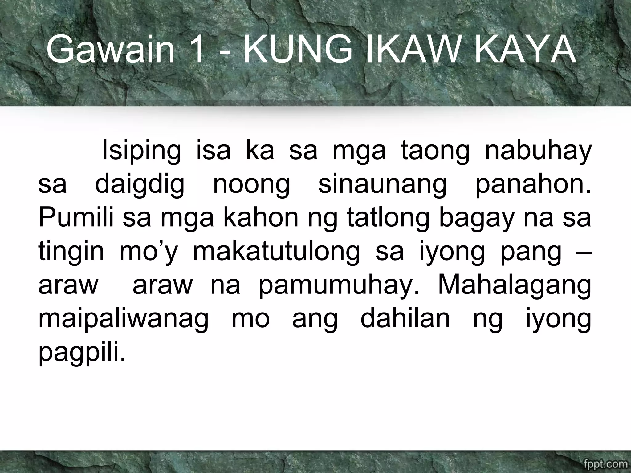 Gawain 1 - KUNG IKAW KAYA
Isiping isa ka sa mga taong nabuhay
sa daigdig noong sinaunang panahon.
Pumili sa mga kahon ng tatlong bagay na sa
tingin mo’y makatutulong sa iyong pang –
araw araw na pamumuhay. Mahalagang
maipaliwanag mo ang dahilan ng iyong
pagpili.
 
