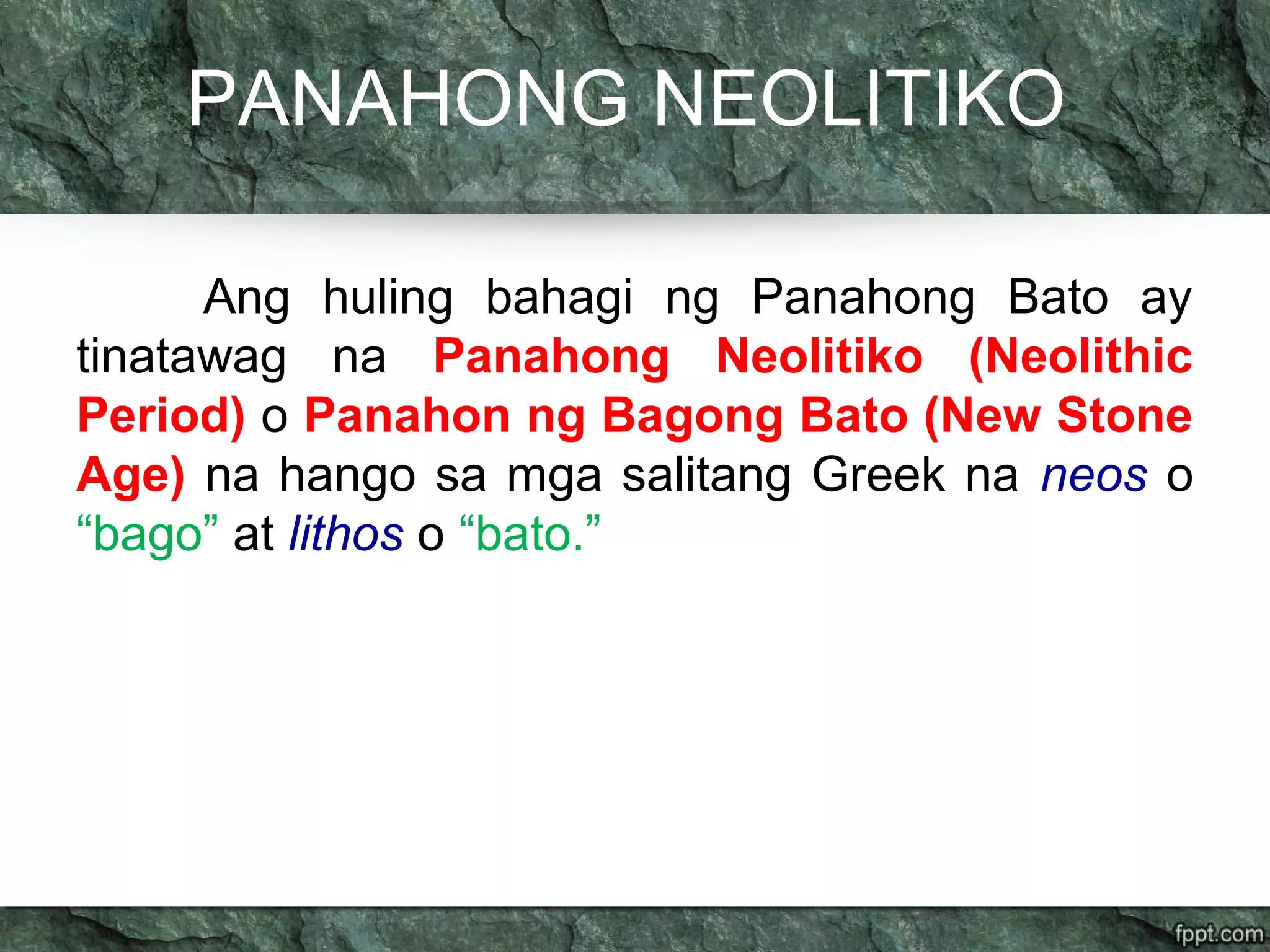PANAHONG NEOLITIKO
Ang huling bahagi ng Panahong Bato ay
tinatawag na Panahong Neolitiko (Neolithic
Period) o Panahon ng Bagong Bato (New Stone
Age) na hango sa mga salitang Greek na neos o
“bago” at lithos o “bato.”
 
