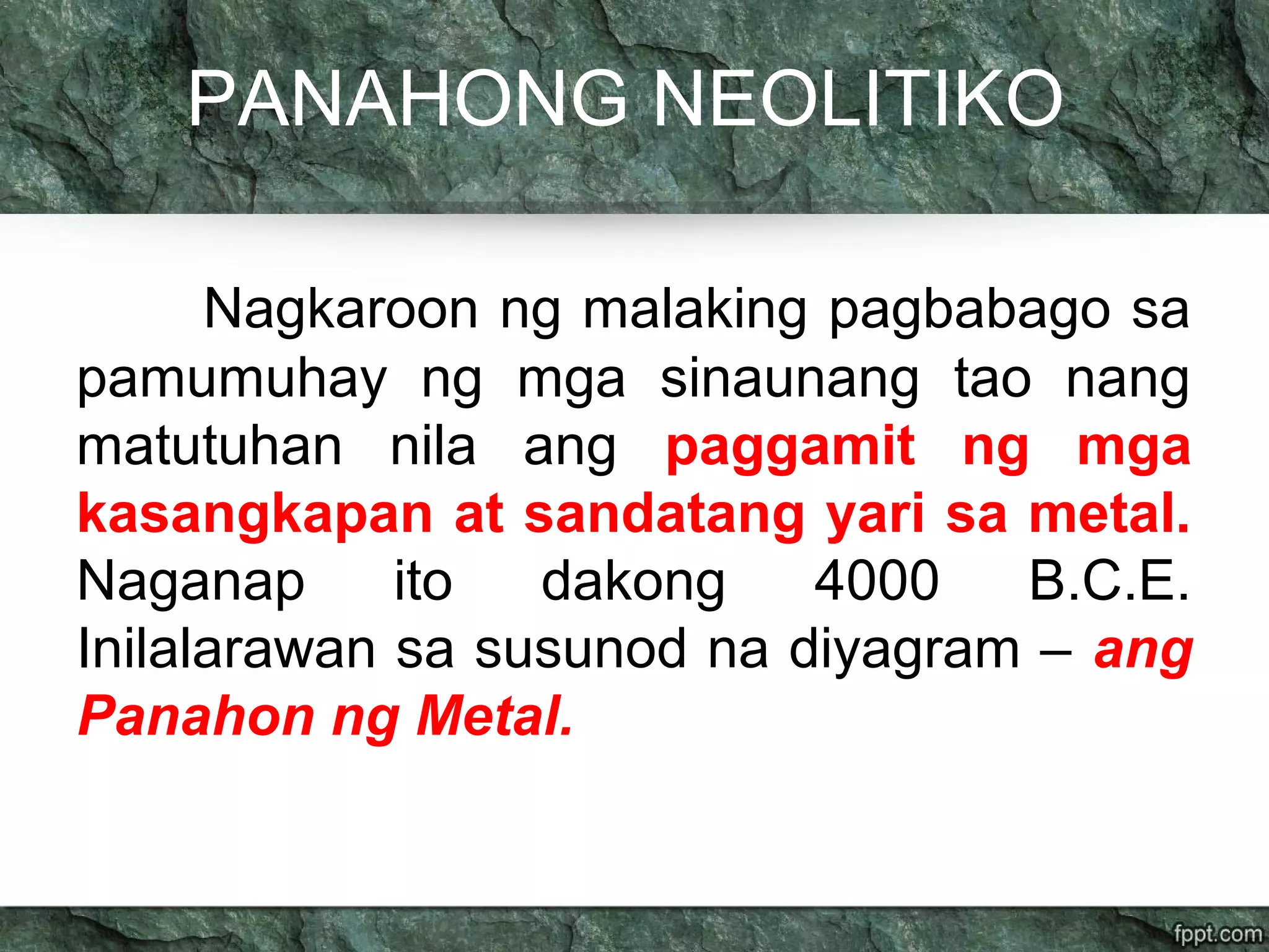 PANAHONG NEOLITIKO
Nagkaroon ng malaking pagbabago sa
pamumuhay ng mga sinaunang tao nang
matutuhan nila ang paggamit ng mga
kasangkapan at sandatang yari sa metal.
Naganap ito dakong 4000 B.C.E.
Inilalarawan sa susunod na diyagram – ang
Panahon ng Metal.
 