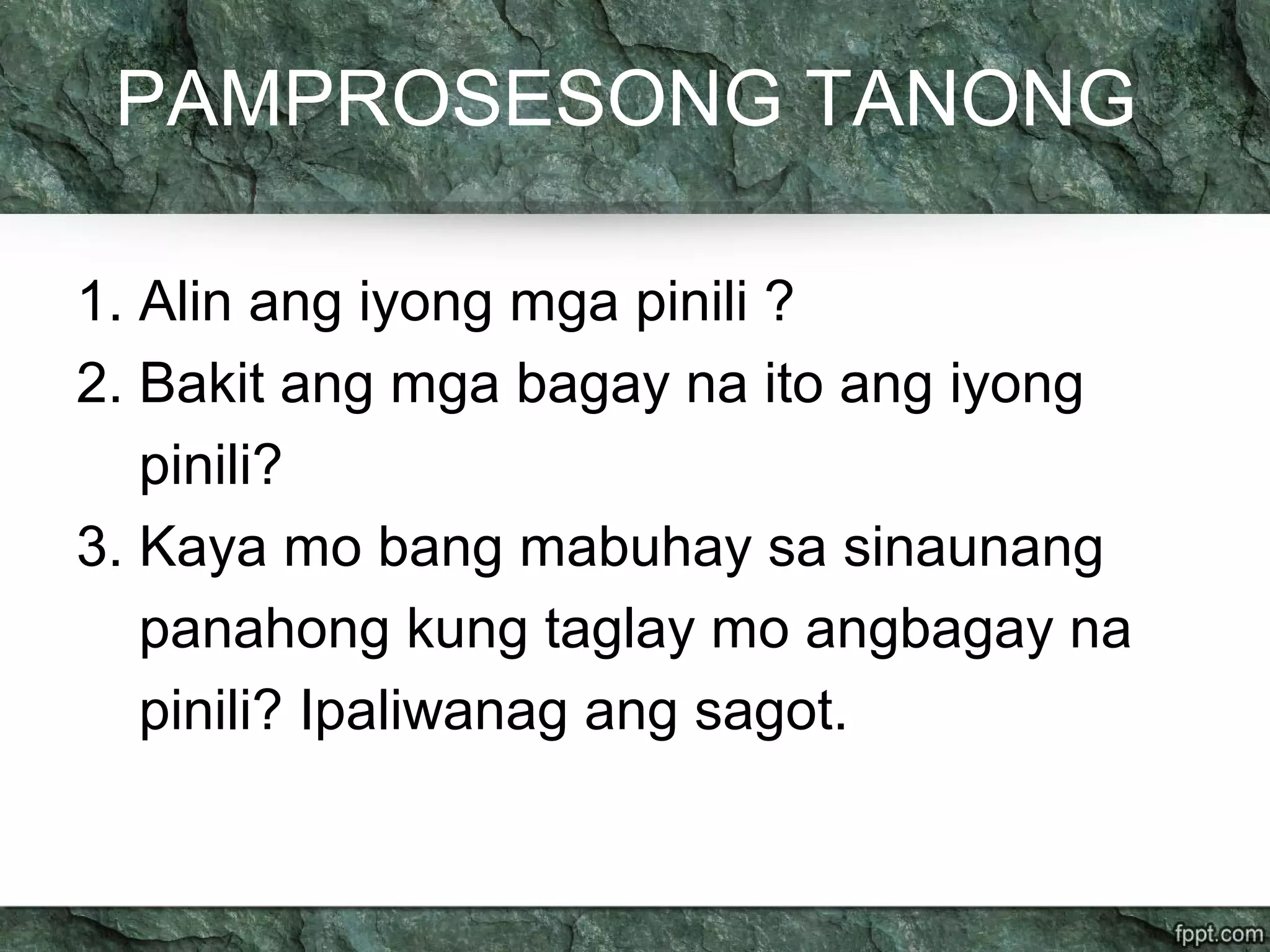 PAMPROSESONG TANONG
1. Alin ang iyong mga pinili ?
2. Bakit ang mga bagay na ito ang iyong
pinili?
3. Kaya mo bang mabuhay sa sinaunang
panahong kung taglay mo angbagay na
pinili? Ipaliwanag ang sagot.
 