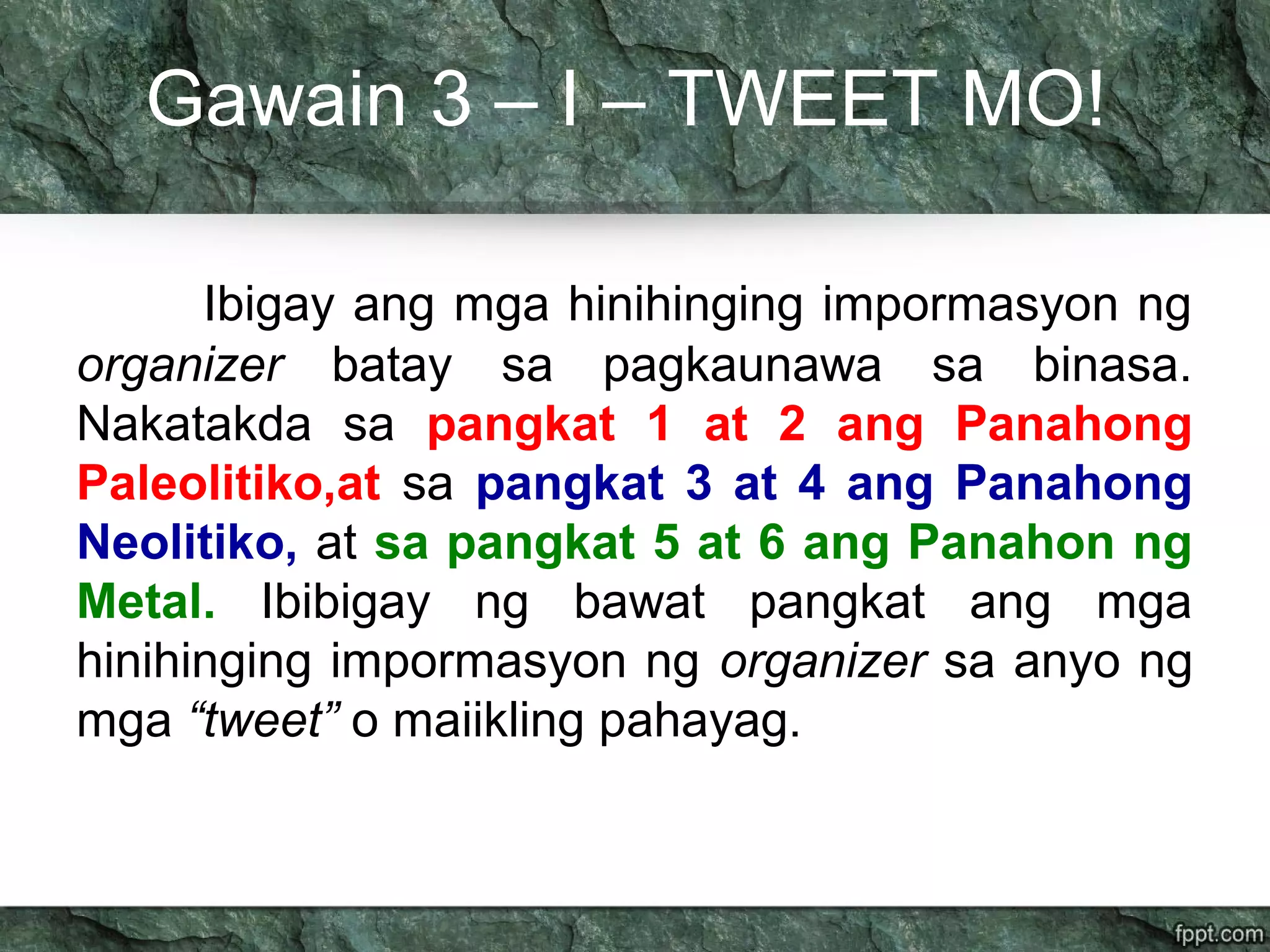Gawain 3 – I – TWEET MO!
Ibigay ang mga hinihinging impormasyon ng
organizer batay sa pagkaunawa sa binasa.
Nakatakda sa pangkat 1 at 2 ang Panahong
Paleolitiko,at sa pangkat 3 at 4 ang Panahong
Neolitiko, at sa pangkat 5 at 6 ang Panahon ng
Metal. Ibibigay ng bawat pangkat ang mga
hinihinging impormasyon ng organizer sa anyo ng
mga “tweet” o maiikling pahayag.
 