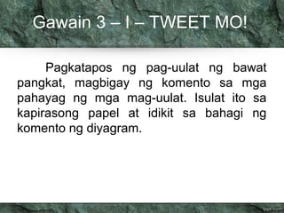 Gawain 3 – I – TWEET MO!
Pagkatapos ng pag-uulat ng bawat
pangkat, magbigay ng komento sa mga
pahayag ng mga mag-uulat. Is...