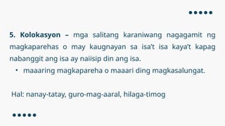 5. Kolokasyon – mga salitang karaniwang nagagamit ng
magkaparehas o may kaugnayan sa isa’t isa kaya’t kapag
nabanggit ang isa ay naiisip din ang isa.
• maaaring magkapareha o maaari ding magkasalungat.
Hal: nanay-tatay, guro-mag-aaral, hilaga-timog
 