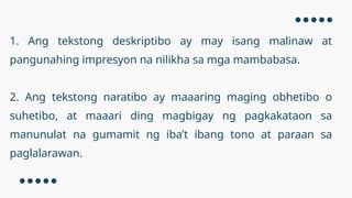 1. Ang tekstong deskriptibo ay may isang malinaw at
pangunahing impresyon na nilikha sa mga mambabasa.
2. Ang tekstong naratibo ay maaaring maging obhetibo o
suhetibo, at maaari ding magbigay ng pagkakataon sa
manunulat na gumamit ng iba’t ibang tono at paraan sa
paglalarawan.
 