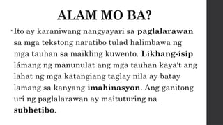 ALAM MO BA?
• Ito ay karaniwang nangyayari sa paglalarawan
sa mga tekstong naratibo tulad halimbawa ng
mga tauhan sa maikling kuwento. Likhang-isip
lámang ng manunulat ang mga tauhan kaya't ang
lahat ng mga katangiang taglay nila ay batay
lamang sa kanyang imahinasyon. Ang ganitong
uri ng paglalarawan ay maituturing na
subhetibo.
 