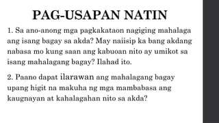 PAG-USAPAN NATIN
1. Sa ano-anong mga pagkakataon nagiging mahalaga
ang isang bagay sa akda? May naiisip ka bang akdang
nabasa mo kung saan ang kabuoan nito ay umikot sa
isang mahalagang bagay? Ilahad ito.
2. Paano dapat ilarawan ang mahalagang bagay
upang higit na makuha ng mga mambabasa ang
kaugnayan at kahalagahan nito sa akda?
 