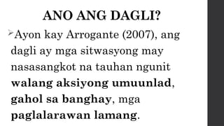 ANO ANG DAGLI?
Ayon kay Arrogante (2007), ang
dagli ay mga sitwasyong may
nasasangkot na tauhan ngunit
walang aksiyong umuunlad,
gahol sa banghay, mga
paglalarawan lamang.
 
