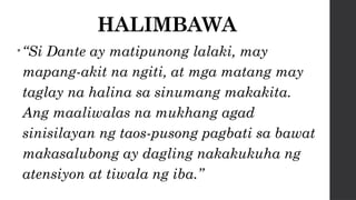HALIMBAWA
•“Si Dante ay matipunong lalaki, may
mapang-akit na ngiti, at mga matang may
taglay na halina sa sinumang makakita.
Ang maaliwalas na mukhang agad
sinisilayan ng taos-pusong pagbati sa bawat
makasalubong ay dagling nakakukuha ng
atensiyon at tiwala ng iba.”
 