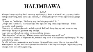 HALIMBAWA
LOLA
Maaga akong nagising dahil sa amoy ng sinangag. Nasa kusina si Lola, gaya ng dati—
nakapamaywang, may hawak na sandok, at nakangiting wari’y walang kupas ang mga
taon.
“Bangon na,” sabi niya. “Malamig ang kanin kapag nahuli ka.”
Umupo ako sa lamesa. Inabutan niya ako ng kape, ang timplang alam niya—hindi
matamis, hindi mapait.
Pinanood niya akong kumain, tulad ng dati. Tahimik lang siya, ngunit sapat na ang
presensiya niya para gumaan ang umaga.
Bago ako lumabas, hinawakan niya ang aking kamay.
“Mag-ingat ka,” wika niya. “Huwag mong kakalimutan ang sarili mo.”
Napapikit ako sandali. Pagmulat ko, tahimik ang silid. Walang amoy ng sinangag. Walang
kumukulong kape.
Sa tabi ng kama, nakapatong ang lumang litrato ni Lola—may itim na laso sa sulok.
Tatlong taon na pala mula nang ihatid namin siya sa huling hantungan. Ngunit ngayong
umaga, muli niya akong ginising.
 