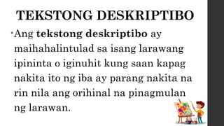 TEKSTONG DESKRIPTIBO
•Ang tekstong deskriptibo ay
maihahalintulad sa isang larawang
ipininta o iginuhit kung saan kapag
nakita ito ng iba ay parang nakita na
rin nila ang orihinal na pinagmulan
ng larawan.
 