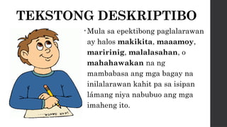 TEKSTONG DESKRIPTIBO
• Mula sa epektibong paglalarawan
ay halos makikita, maaamoy,
maririnig, malalasahan, o
mahahawakan na ng
mambabasa ang mga bagay na
inilalarawan kahit pa sa isipan
lámang niya nabubuo ang mga
imaheng ito.
 