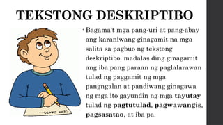 TEKSTONG DESKRIPTIBO
• Bagama't mga pang-uri at pang-abay
ang karaniwang ginagamit na mga
salita sa pagbuo ng tekstong
deskriptibo, madalas ding ginagamit
ang iba pang paraan ng paglalarawan
tulad ng paggamit ng mga
pangngalan at pandiwang ginagawa
ng mga ito gayundin ng mga tayutay
tulad ng pagtutulad, pagwawangis,
pagsasatao, at iba pa.
 