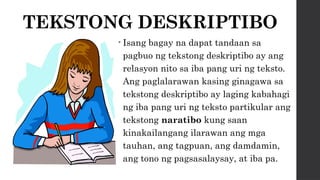 TEKSTONG DESKRIPTIBO
• Isang bagay na dapat tandaan sa
pagbuo ng tekstong deskriptibo ay ang
relasyon nito sa iba pang uri ng teksto.
Ang paglalarawan kasing ginagawa sa
tekstong deskriptibo ay laging kabahagi
ng iba pang uri ng teksto partikular ang
tekstong naratibo kung saan
kinakailangang ilarawan ang mga
tauhan, ang tagpuan, ang damdamin,
ang tono ng pagsasalaysay, at iba pa.
 