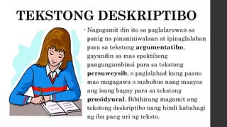 TEKSTONG DESKRIPTIBO
• Nagagamit din ito sa paglalarawan sa
panig na pinaniniwalaan at ipinaglalaban
para sa tekstong argumentatibo,
gayundin sa mas epektibong
pangungumbinsi para sa tekstong
persuweysib, o paglalahad kung paano
mas magagawa o mabubuo nang maayos
ang isang bagay para sa tekstong
prosidyural. Bibihirang magamit ang
tekstong deskriptibo nang hindi kabahagi
ng iba pang uri ng teksto.
 