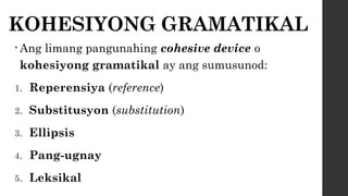 KOHESIYONG GRAMATIKAL
• Ang limang pangunahing cohesive device o
kohesiyong gramatikal ay ang sumusunod:
1. Reperensiya (reference)
2. Substitusyon (substitution)
3. Ellipsis
4. Pang-ugnay
5. Leksikal
 