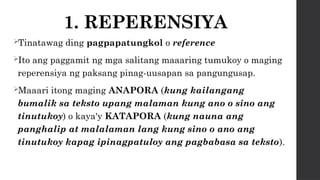 1. REPERENSIYA
Tinatawag ding pagpapatungkol o reference
Ito ang paggamit ng mga salitang maaaring tumukoy o maging
reperensiya ng paksang pinag-uusapan sa pangungusap.
Maaari itong maging ANAPORA (kung kailangang
bumalik sa teksto upang malaman kung ano o sino ang
tinutukoy) o kaya'y KATAPORA (kung nauna ang
panghalip at malalaman lang kung sino o ano ang
tinutukoy kapag ipinagpatuloy ang pagbabasa sa teksto).
 