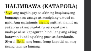 HALIMBAWA (KATAPORA)
Siya ang nagbibigay sa akin ng inspirasyong
bumangon sa umaga at masiglang umuwi sa
gabi. Ang matatamis niyang ngiti at mainit na
yakap sa aking pagdating ay sapat para
makapawi sa kapaguran hindi lang ang aking
katawan kundi ng aking puso at damdamin.
Siya si Bella, ang bunso kong kapatid na mag-
iisang taon pa lámang.
 
