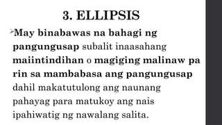 3. ELLIPSIS
May binabawas na bahagi ng
pangungusap subalit inaasahang
maiintindihan o magiging malinaw pa
rin sa mambabasa ang pangungusap
dahil makatutulong ang naunang
pahayag para matukoy ang nais
ipahiwatig ng nawalang salita.
 