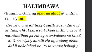 HALIMBAWA
Bumili si Gina ng apat na aklat at si Rina
nama'y tatlo.
(Nawala ang salitang bumili gayundin ang
salitang aklat para sa bahagi ni Rina subalit
naiintindihan pa rin ng mambabasa na tulad
ni Gina, siya'y bumili rin ng tatlong aklat
dahil nakalahad na ito sa unang bahagi.)
 