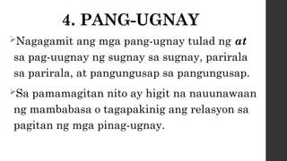 4. PANG-UGNAY
Nagagamit ang mga pang-ugnay tulad ng at
sa pag-uugnay ng sugnay sa sugnay, parirala
sa parirala, at pangungusap sa pangungusap.
Sa pamamagitan nito ay higit na nauunawaan
ng mambabasa o tagapakinig ang relasyon sa
pagitan ng mga pinag-ugnay.
 