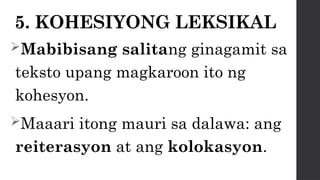 5. KOHESIYONG LEKSIKAL
Mabibisang salitang ginagamit sa
teksto upang magkaroon ito ng
kohesyon.
Maaari itong mauri sa dalawa: ang
reiterasyon at ang kolokasyon.
 