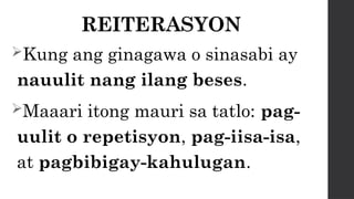 REITERASYON
Kung ang ginagawa o sinasabi ay
nauulit nang ilang beses.
Maaari itong mauri sa tatlo: pag-
uulit o repetisyon, pag-iisa-isa,
at pagbibigay-kahulugan.
 