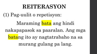 REITERASYON
(1) Pag-uulit o repetisyon:
Maraming bata ang hindi
nakapapasok sa paaralan. Ang mga
batang ito ay nagtatrabaho na sa
murang gulang pa lang.
 