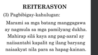 REITERASYON
(3) Pagbibigay-kahulugan:
Marami sa mga batang manggagawa
ay nagmula sa mga pamilyang dukha.
Mahirap silá kaya ang pag-aaral ay
naiisantabi kapalit ng ilang baryang
naiaakyat nila para sa hapag-kainan.
 