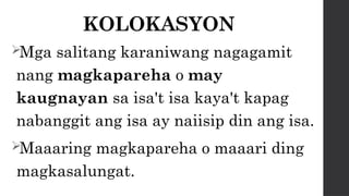 KOLOKASYON
Mga salitang karaniwang nagagamit
nang magkapareha o may
kaugnayan sa isa't isa kaya't kapag
nabanggit ang isa ay naiisip din ang isa.
Maaaring magkapareha o maaari ding
magkasalungat.
 