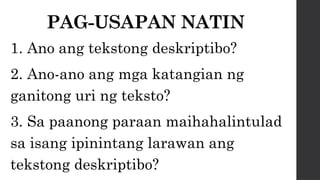 PAG-USAPAN NATIN
1. Ano ang tekstong deskriptibo?
2. Ano-ano ang mga katangian ng
ganitong uri ng teksto?
3. Sa paanong paraan maihahalintulad
sa isang ipinintang larawan ang
tekstong deskriptibo?
 