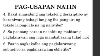 PAG-USAPAN NATIN
4. Bakit sinasabing ang tekstong deskriptibo ay
karaniwang bahagi lang ng iba pang uri ng
teksto lalong-lalo na ng naratibo?
5. Sa paanong paraan naaakit ng mabisang
paglalarawan ang mga mambabasang tulad mo?
6. Paano nagkakaiba ang paglalarawang
subhetibo sa paglalarawang obhetibo?
 