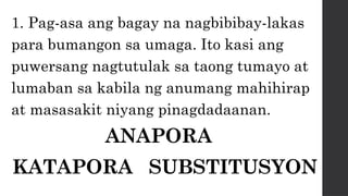 1. Pag-asa ang bagay na nagbibibay-lakas
para bumangon sa umaga. Ito kasi ang
puwersang nagtutulak sa taong tumayo at
lumaban sa kabila ng anumang mahihirap
at masasakit niyang pinagdadaanan.
ANAPORA
KATAPORA SUBSTITUSYON
 