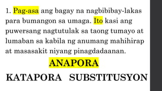 1. Pag-asa ang bagay na nagbibibay-lakas
para bumangon sa umaga. Ito kasi ang
puwersang nagtutulak sa taong tumayo at
lumaban sa kabila ng anumang mahihirap
at masasakit niyang pinagdadaanan.
ANAPORA
KATAPORA SUBSTITUSYON
 