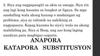 2. Siya ang nagpapangiti sa akin sa umaga. Siya rin
ang lagi kong kasama sa lungkot at ligaya. Sa mga
sandalling wala akong kausap o madaingan ng
problema, siya ay tahimik na nakikinig at
nagpapasya. Kapag kasama ko siya’y wala na akong
mahihiling pa. Siya si Boop, ang aso kong laging
nandyan para magbigay-suporta.
ANAPORA
KATAPORA SUBSTITUSYON
 