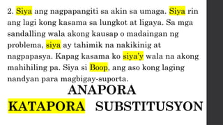 2. Siya ang nagpapangiti sa akin sa umaga. Siya rin
ang lagi kong kasama sa lungkot at ligaya. Sa mga
sandalling wala akong kausap o madaingan ng
problema, siya ay tahimik na nakikinig at
nagpapasya. Kapag kasama ko siya’y wala na akong
mahihiling pa. Siya si Boop, ang aso kong laging
nandyan para magbigay-suporta.
ANAPORA
KATAPORA SUBSTITUSYON
 