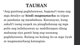 TAUHAN
Ang ganitong paglalarawan, bagama't tama ang
mga detalye ay hindi magmamarka sa isipan
at pandama ng mambabasa. Katunayan, kung
sakali't isang suspek na pinaghahanap ng mga
pulis ang inilalarawan ay mahihirapan silang
mahanap siya gamit lang ang naunang
paglalarawan. Kulang na kulang ito sa mga tiyak
at magmamarkang katangian.
 