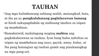 TAUHAN
Ang mga halimbawang salitang maliit, matangkad, bata,
at iba pa ay pangkalahatang paglalarawan lamang
at hindi nakapagdadala ng mabisang imahen sa isipan
ng mambabasa.
Samakatwid, mahalagang maging mabisa ang
pagkakalarawan sa tauhan. Iyon bang halos nabubuo sa
isipan ng mambabasa ang anyo, gayak, amoy, kulay, at
iba pang katangian ng tauhan gamit ang pinakaangkop
na mga pang-uri.
 
