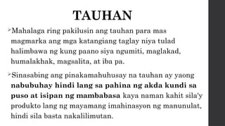 TAUHAN
Mahalaga ring pakilusin ang tauhan para mas
magmarka ang mga katangiang taglay niya tulad
halimbawa ng kung paano siya ngumiti, maglakad,
humalakhak, magsalita, at iba pa.
Sinasabing ang pinakamahuhusay na tauhan ay yaong
nabubuhay hindi lang sa pahina ng akda kundi sa
puso at isipan ng mambabasa kaya naman kahit sila'y
produkto lang ng mayamang imahinasyon ng manunulat,
hindi sila basta nakalilimutan.
 