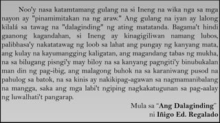 Noo'y nasa katamtamang gulang na si Ineng na wika nga sa mga
nayon ay "pinamimitakan na ng araw." Ang gulang na iyan ay lalong
kilalá sa tawag na "dalaginding" ng ating matatanda. Bagama't hindi
gaanong kagandahan, si Ineng ay kinagigiliwan namang lubos,
palibhasa'y nakatatawag ng loob sa lahat ang pungay ng kanyang mata,
ang kulay na kayumangging kaligatan, ang magandang tabas ng mukha,
na sa bilugang pisngi'y may biloy na sa kanyang pagngiti'y binubukalan
man din ng pag-ibig, ang malagong buhok na sa karaniwang pusod na
pahulog sa batok, na sa kinis ay nakikipag-agawan sa nagmamanibalang
na mangga, saka ang mga labi't ngiping nagkakatugunan sa pag-aalay
ng luwalhati't pangarap.
Mula sa “Ang Dalaginding”
ni Iñigo Ed. Regalado
 
