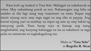 Nása loob ng istaked si Tata Selo. Mahigpit na nakahawak sa
rehas. May nakaalsang putok sa noo. Nakasungaw ang luha sa
malabo at tila lagi nang may inaaninaw na mata. Kupas ang
damit niyang suot, may mga tagpi na ang siko at paypay. Ang
kutod niyang yari sa matibay na súpot ng asin ay may bahid ng
natuyong putik. Nasa harap niya at kausap ang isang
magbubukid, ang kanyang kahangga na isa sa nakalusot sa mga
pulis na sumawata sa nagkakagulong tao.
Mula sa “Tata Selo”
ni Rogelio R. Sicat
 