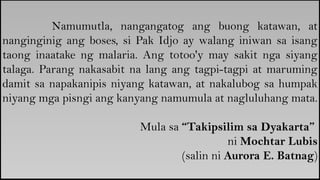 Namumutla, nangangatog ang buong katawan, at
nanginginig ang boses, si Pak Idjo ay walang iniwan sa isang
taong inaatake ng malaria. Ang totoo'y may sakit nga siyang
talaga. Parang nakasabit na lang ang tagpi-tagpi at maruming
damit sa napakanipis niyang katawan, at nakalubog sa humpak
niyang mga pisngi ang kanyang namumula at nagluluhang mata.
Mula sa “Takipsilim sa Dyakarta”
ni Mochtar Lubis
(salin ni Aurora E. Batnag)
 